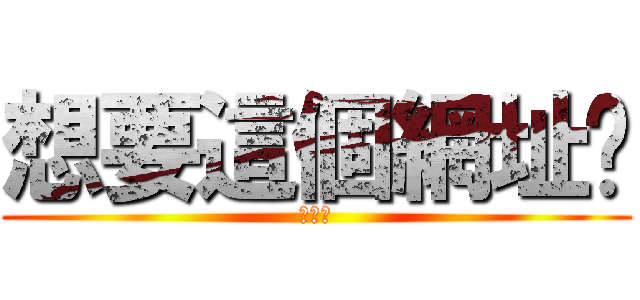 想要這個網址嗎 (哇哈哈)