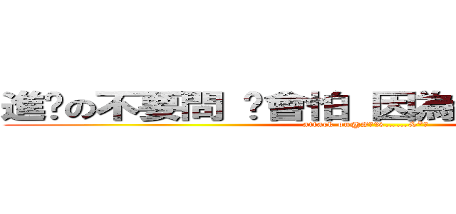 進擊の不要問 你會怕 因為＃＄％＾＆＊（） (attack on@#￥%……&*（)