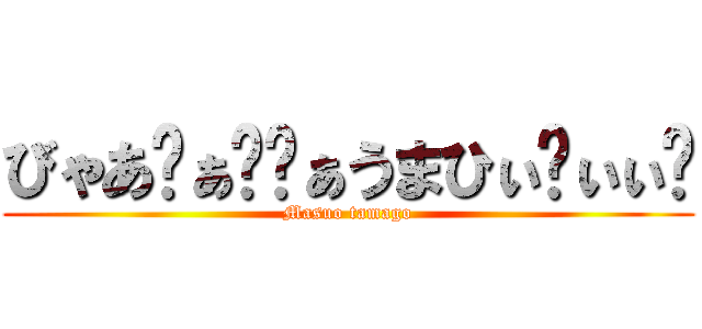 びゃあ゙ぁ゙゙ぁうまひぃ゙ぃぃ゙ (Masuo tamago)