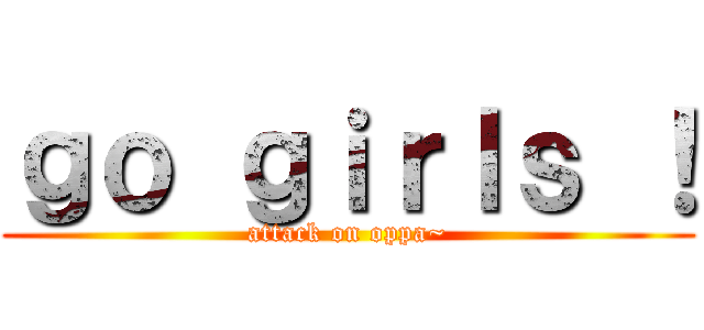 ｇｏ ｇｉｒｌｓ ！ (attack on oppa~)