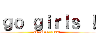 ｇｏ ｇｉｒｌｓ ！ (attack on oppa~)