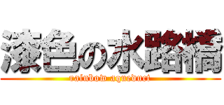 漆色の水路橋 (rainbow aqueduct)