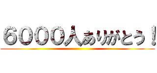 ６０００人ありがとう！ ()