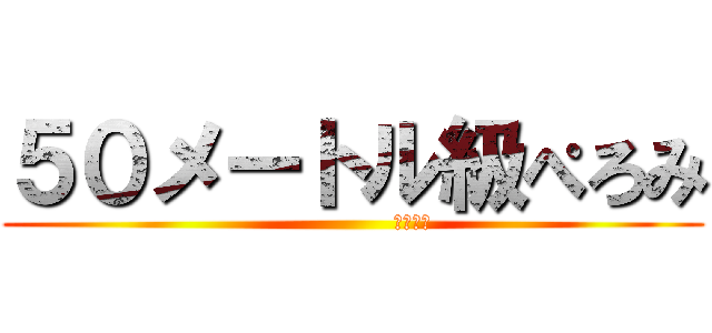 ５０メートル級ぺろみ (                夜露死苦)