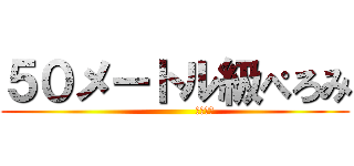 ５０メートル級ぺろみ (                夜露死苦)
