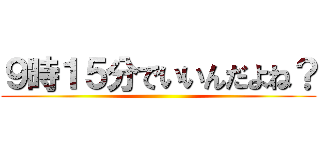 ９時１５分でいいんだよね？ ()