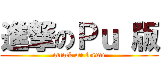 進撃のＰｕ 版 (attack on forum)