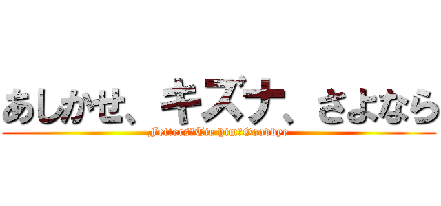 あしかせ、キズナ、さよなら (Fetters、Tie him、Goodbye)