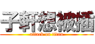 子軒想被插 (attack on titan)