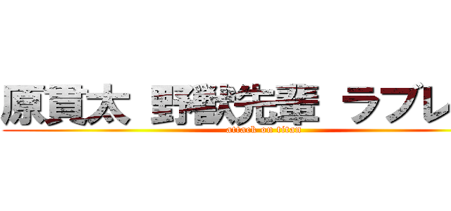 原貫太 野獣先輩 ラブレター (attack on titan)