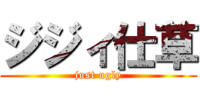 ジジィ仕草 (just ugly)