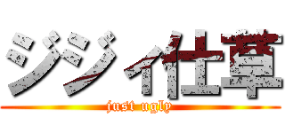 ジジィ仕草 (just ugly)