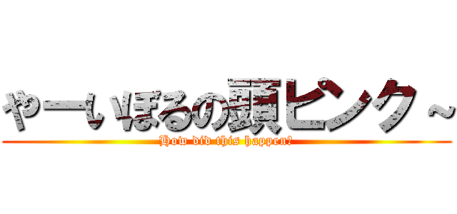 やーいぼるの頭ピンク～ (How did this happen?)