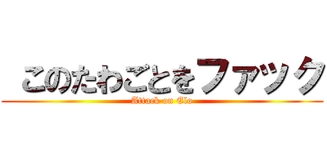  このたわごとをファック (Attack on Elo)