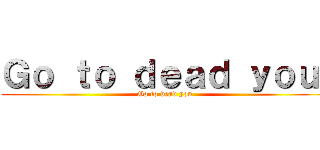 Ｇｏ ｔｏ ｄｅａｄ ｙｏｕ  (Go to dead you )