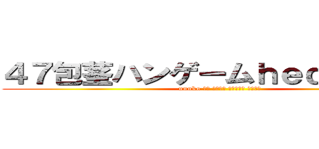 ４７包茎ハンゲームｈｅｄｅｙｕｋｉ (unnko 中年 独身４７ 臭マン脱肛 高城七七)