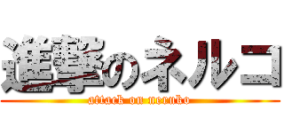 進撃のネルコ (attack on neruko)