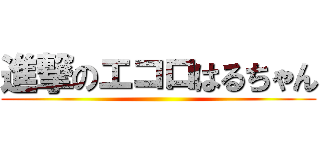 進撃のエコロはるちゃん ()