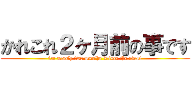 かれこれ２ヶ月前の事です (for nearly two months before the event)