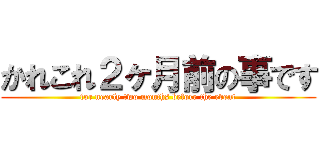 かれこれ２ヶ月前の事です (for nearly two months before the event)