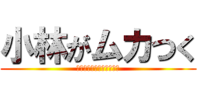 小林がムカつく (いつまでもしつけーんだよ)