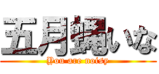 五月蝿いな (You are noisy)