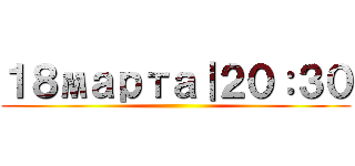 １８марта｜２０：３０ ()