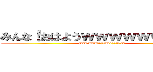 みんな！おはようｗｗｗｗｗｗｗｗｗ (good morning,everyone lol)
