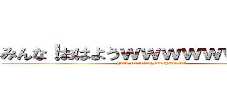 みんな！おはようｗｗｗｗｗｗｗｗｗ (good morning,everyone lol)