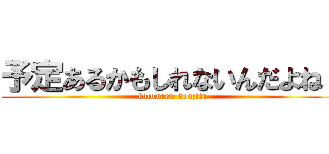 予定あるかもしれないんだよね～ (kotowaru  kouzitu)