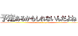 予定あるかもしれないんだよね～ (kotowaru  kouzitu)