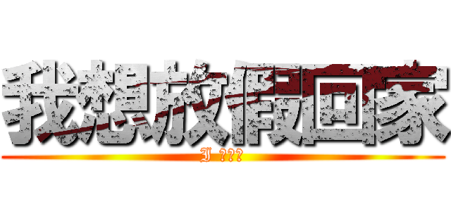 我想放假回家 (I 晚推、)