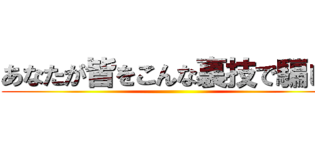 あなたが皆をこんな裏技で騙し、 ()