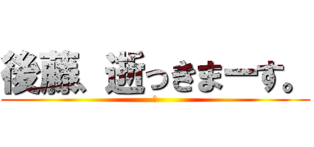 後藤、逝っきまーす。 (あ)