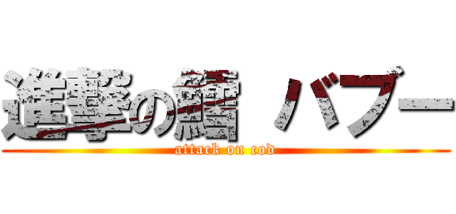 進撃の鱈 バブー (attack on cod)