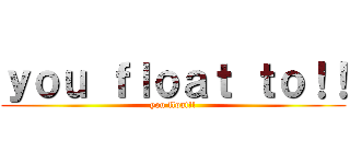 ｙｏｕ ｆｌｏａｔ ｔｏ！！ (you float!!)