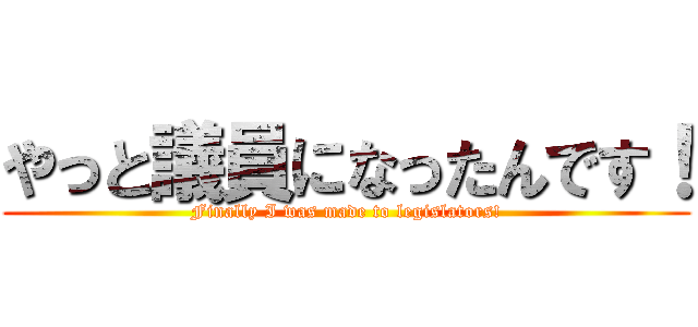 やっと議員になったんです！ (Finally I was made to legislators!)