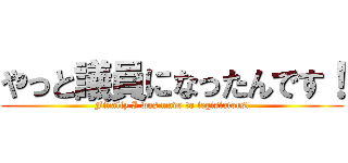 やっと議員になったんです！ (Finally I was made to legislators!)