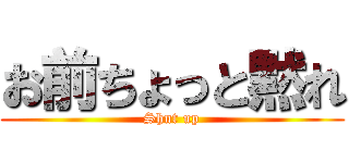 お前ちょっと黙れ (Shut up)