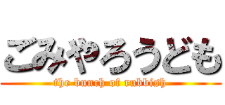 ごみやろうども (the bunch of rubbish)