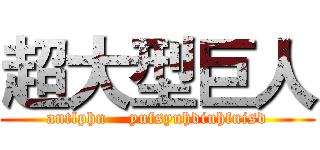超大型巨人 (antlphn    yufsyuhdiuhfuisd)