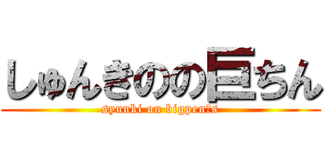 しゅんきのの巨ちん (syunki on bigpen○s)