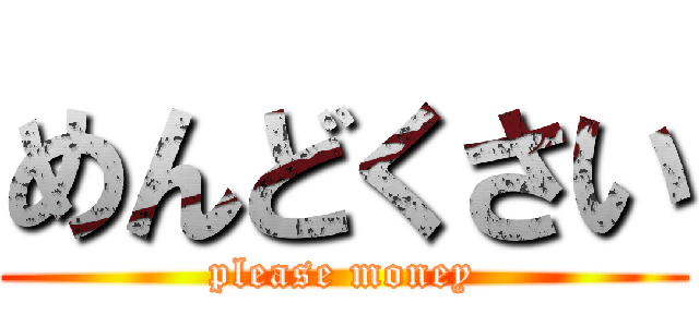 めんどくさい (please money)