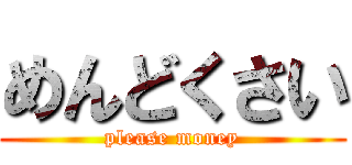 めんどくさい (please money)