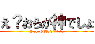 え？おらが神でしょ (I am GOD‼︎‼︎‼︎‼︎!)