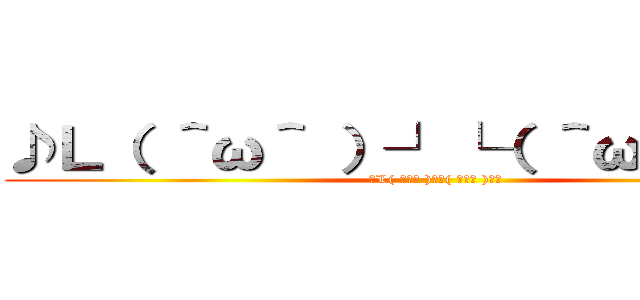 ♪Ｌ（ ＾ω＾ ）┘└（ ＾ω＾ ）」♪ (♪L( ＾ω＾ )┘└( ＾ω＾ )」♪)