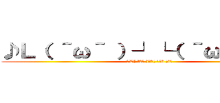 ♪Ｌ（ ＾ω＾ ）┘└（ ＾ω＾ ）」♪ (♪L( ＾ω＾ )┘└( ＾ω＾ )」♪)