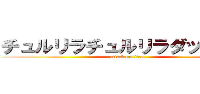 チュルリラチュルリラダッダッダ (attack on titan)