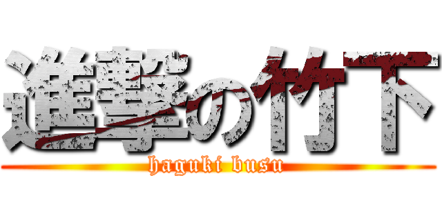 進撃の竹下 (haguki busu)