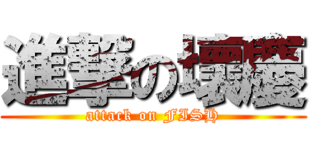 進撃の壞慶 (attack on FISH)